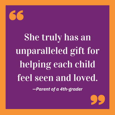 'She truly has an unparalleled gift for helping each child feel seen and loved.' -Parent of a 4th-grader