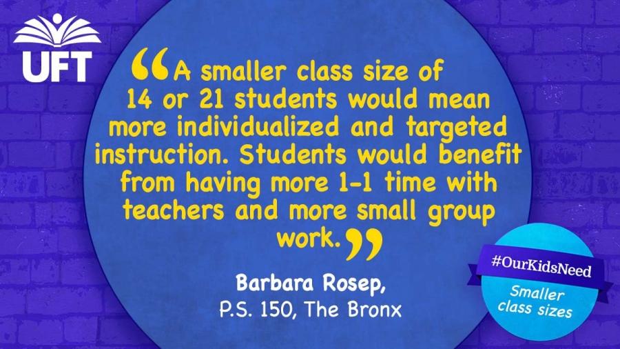 Text that reads: A smaller class size of 14 or 21 students would mean more individualized and targeted instruction. Students would benefit from having more 1-1 time with teachers and more small group work. -Barbara Rosep, PS 150, the Bronx